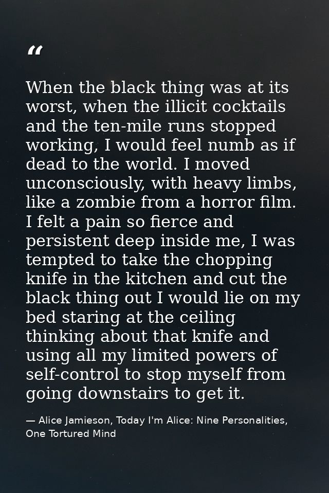 When the black thing was at its worst, when the illicit cocktails and the ten-mile runs stopped working, I would feel nu — Alice Jamieson, Today I'm Alice: Nine Personalities, One Tortured Mind