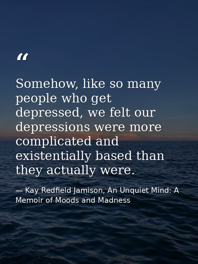 Somehow, like so many people who get depressed, we felt our depressions were more complicated and existentially based th — Kay Redfield Jamison, An Unquiet Mind: A Memoir of Moods and Madness
