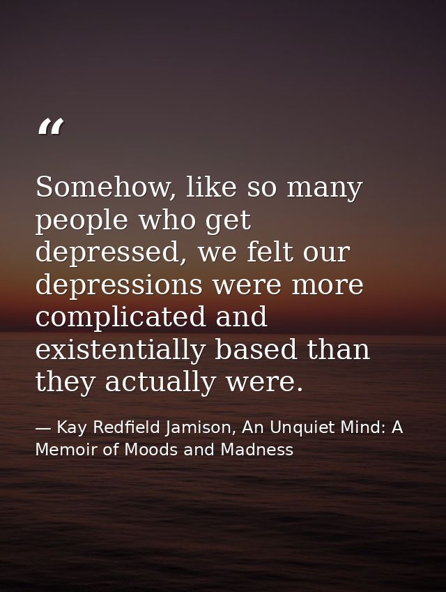 Somehow, like so many people who get depressed, we felt our depressions were more complicated and existentially based th — Kay Redfield Jamison, An Unquiet Mind: A Memoir of Moods and Madness