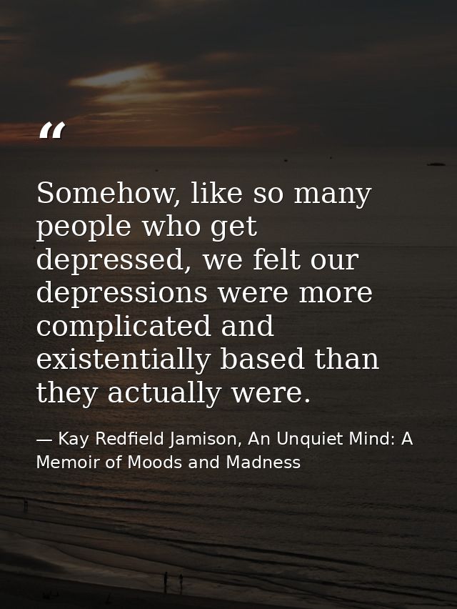 Somehow, like so many people who get depressed, we felt our depressions were more complicated and existentially based th — Kay Redfield Jamison, An Unquiet Mind: A Memoir of Moods and Madness