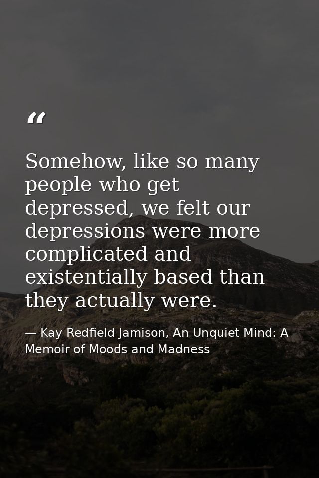 Somehow, like so many people who get depressed, we felt our depressions were more complicated and existentially based th — Kay Redfield Jamison, An Unquiet Mind: A Memoir of Moods and Madness