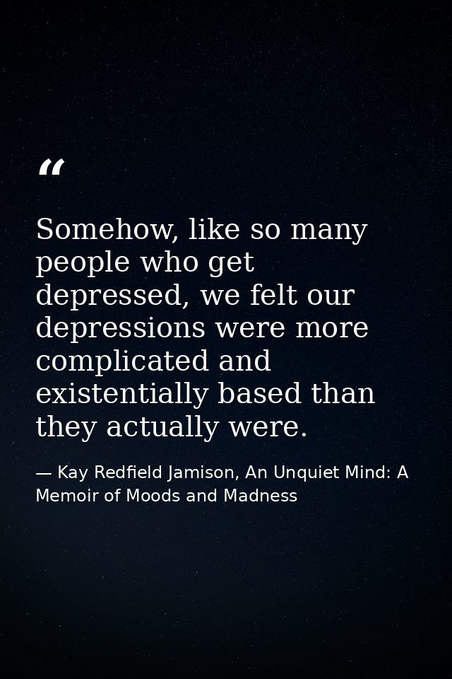 Somehow, like so many people who get depressed, we felt our depressions were more complicated and existentially based th — Kay Redfield Jamison, An Unquiet Mind: A Memoir of Moods and Madness