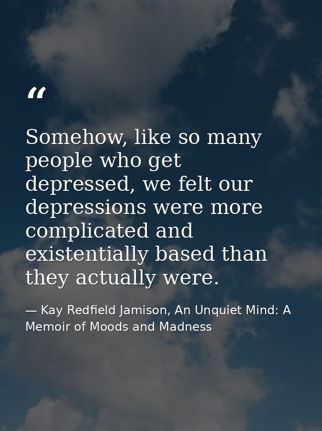 Somehow, like so many people who get depressed, we felt our depressions were more complicated and existentially based th — Kay Redfield Jamison, An Unquiet Mind: A Memoir of Moods and Madness