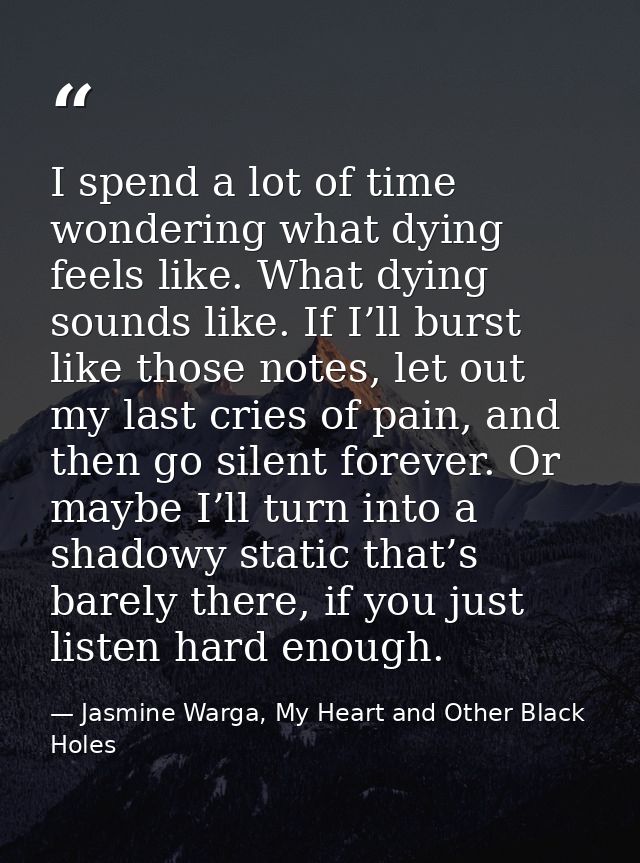 I spend a lot of time wondering what dying feels like. What dying sounds like. If I’ll burst like those notes, let out m — Jasmine Warga, My Heart and Other Black Holes