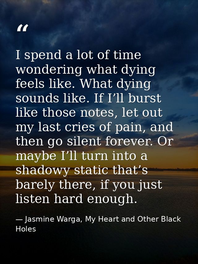 I spend a lot of time wondering what dying feels like. What dying sounds like. If I’ll burst like those notes, let out m — Jasmine Warga, My Heart and Other Black Holes