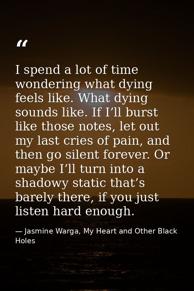 I spend a lot of time wondering what dying feels like. What dying sounds like. If I’ll burst like those notes, let out m — Jasmine Warga, My Heart and Other Black Holes