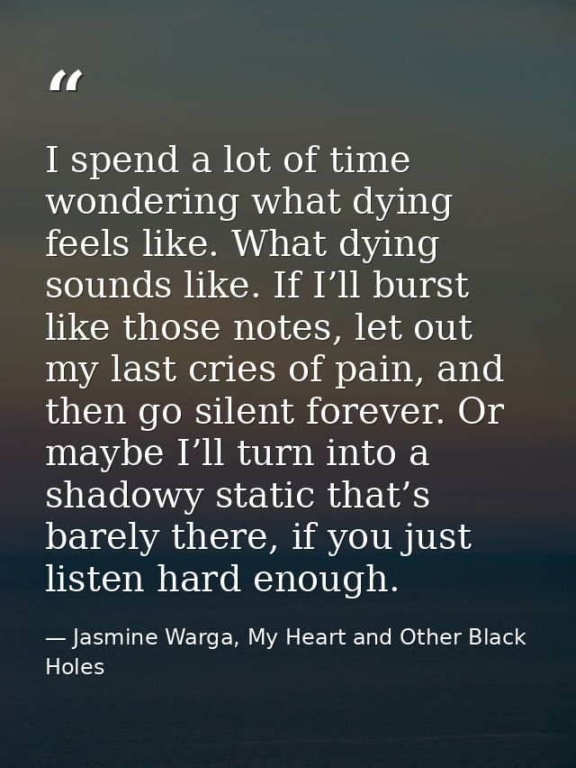 I spend a lot of time wondering what dying feels like. What dying sounds like. If I’ll burst like those notes, let out m — Jasmine Warga, My Heart and Other Black Holes