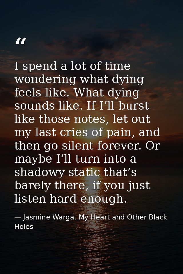 I spend a lot of time wondering what dying feels like. What dying sounds like. If I’ll burst like those notes, let out m — Jasmine Warga, My Heart and Other Black Holes