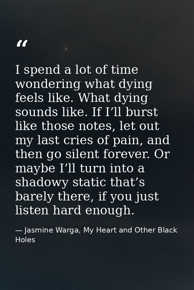 I spend a lot of time wondering what dying feels like. What dying sounds like. If I’ll burst like those notes, let out m — Jasmine Warga, My Heart and Other Black Holes