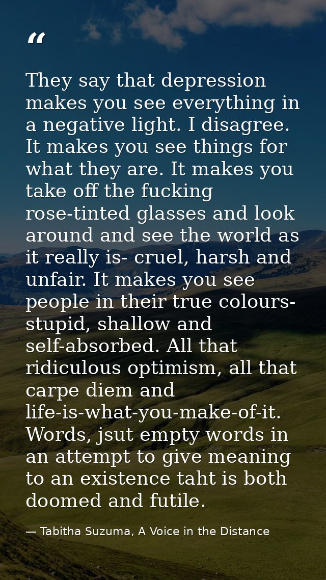 They say that depression makes you see everything in a negative light. I disagree. It makes you see things for what they — Tabitha Suzuma, A Voice in the Distance