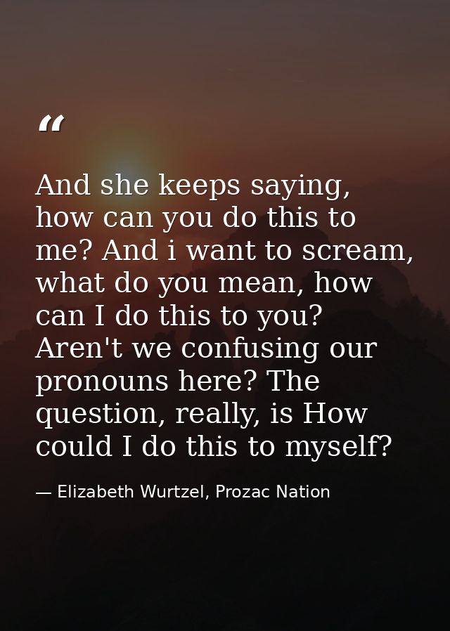 And she keeps saying, how can you do this to me? And i want to scream, what do you mean, how can I do this to you? Aren' — Elizabeth Wurtzel, Prozac Nation