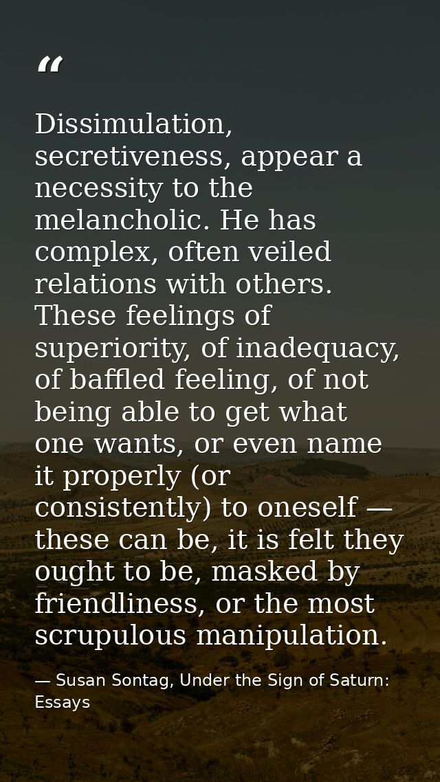 Dissimulation, secretiveness, appear a necessity to the melancholic. He has complex, often veiled relations with others. — Susan Sontag, Under the Sign of Saturn: Essays