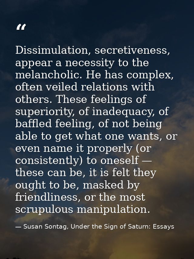 Dissimulation, secretiveness, appear a necessity to the melancholic. He has complex, often veiled relations with others. — Susan Sontag, Under the Sign of Saturn: Essays