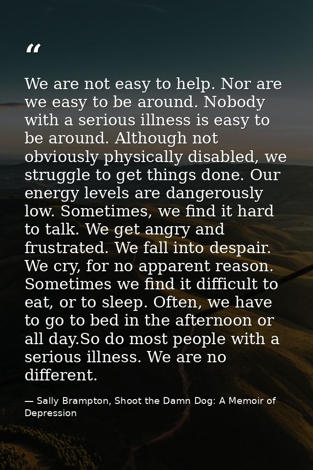 We are not easy to help. Nor are we easy to be around. Nobody with a serious illness is easy to be around. Although not  — Sally Brampton, Shoot the Damn Dog: A Memoir of Depression