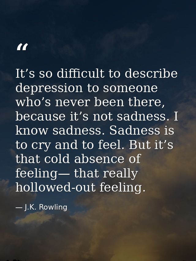 It’s so difficult to describe depression to someone who’s never been there, because it’s not sadness. I know sadness. Sa — J.K. Rowling