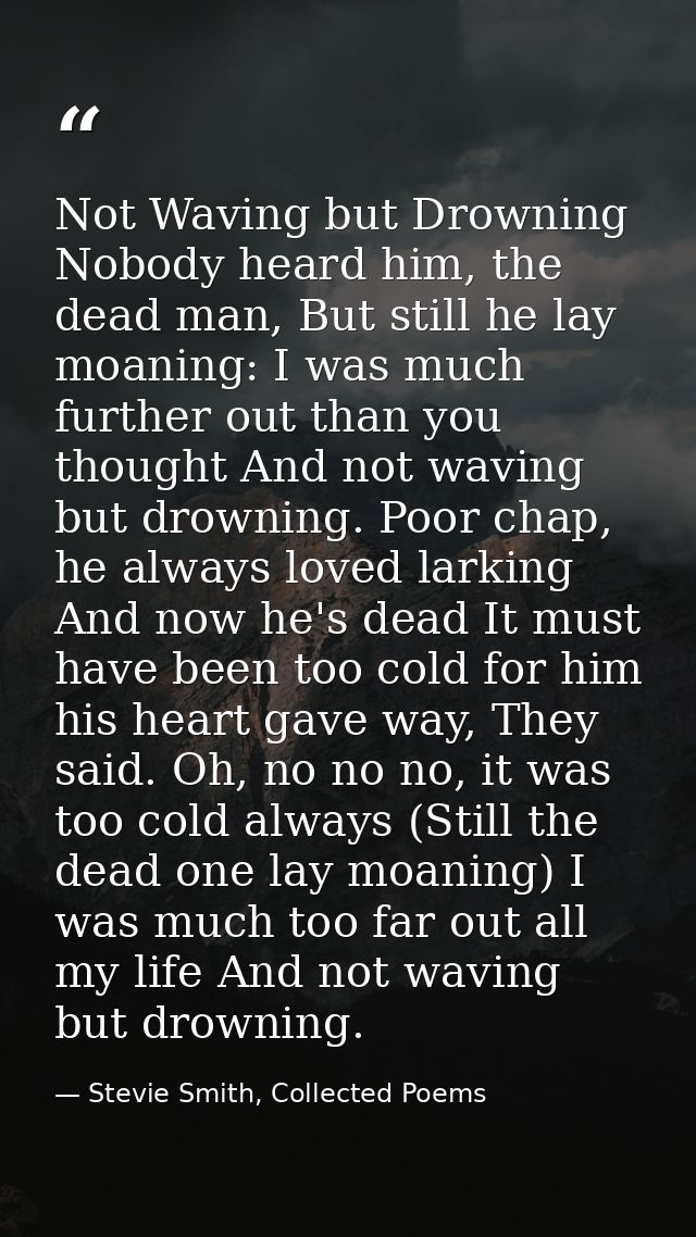 Not Waving but Drowning Nobody heard him, the dead man, But still he lay moaning: I was much further out than you though — Stevie Smith, Collected Poems