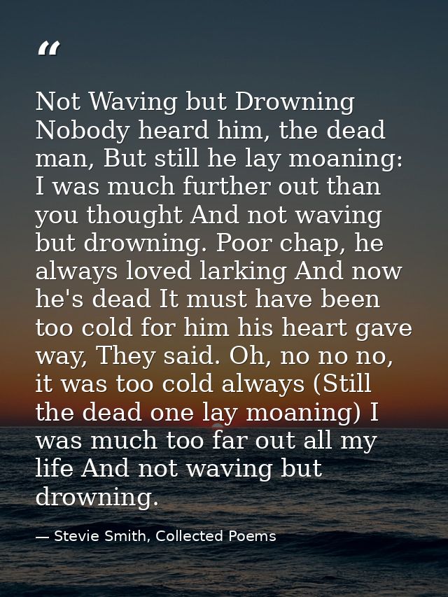 Not Waving but Drowning Nobody heard him, the dead man, But still he lay moaning: I was much further out than you though — Stevie Smith, Collected Poems
