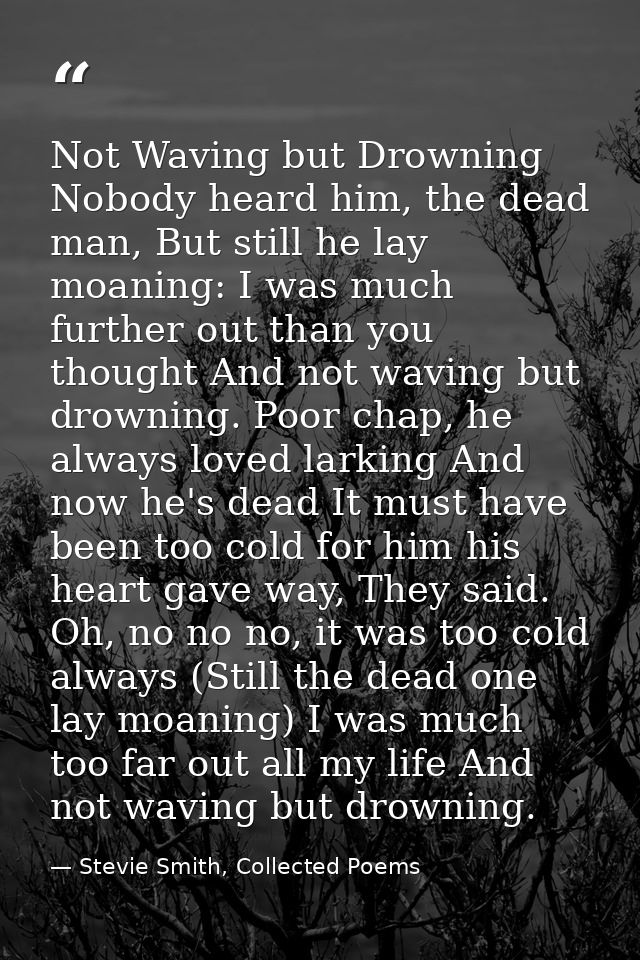 Not Waving but Drowning Nobody heard him, the dead man, But still he lay moaning: I was much further out than you though — Stevie Smith, Collected Poems