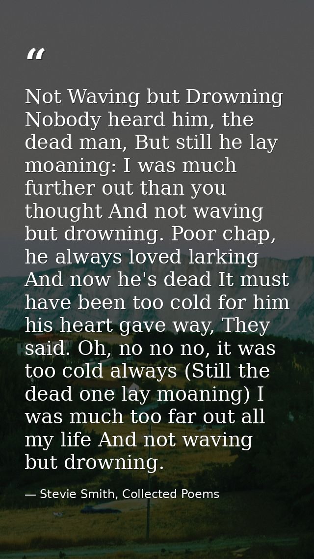 Not Waving but Drowning Nobody heard him, the dead man, But still he lay moaning: I was much further out than you though — Stevie Smith, Collected Poems