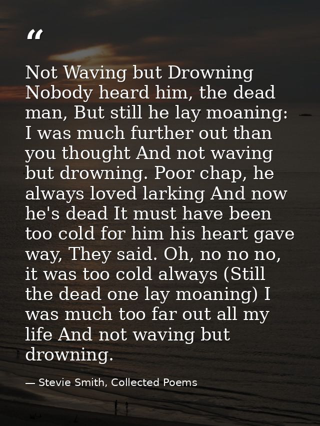 Not Waving but Drowning Nobody heard him, the dead man, But still he lay moaning: I was much further out than you though — Stevie Smith, Collected Poems