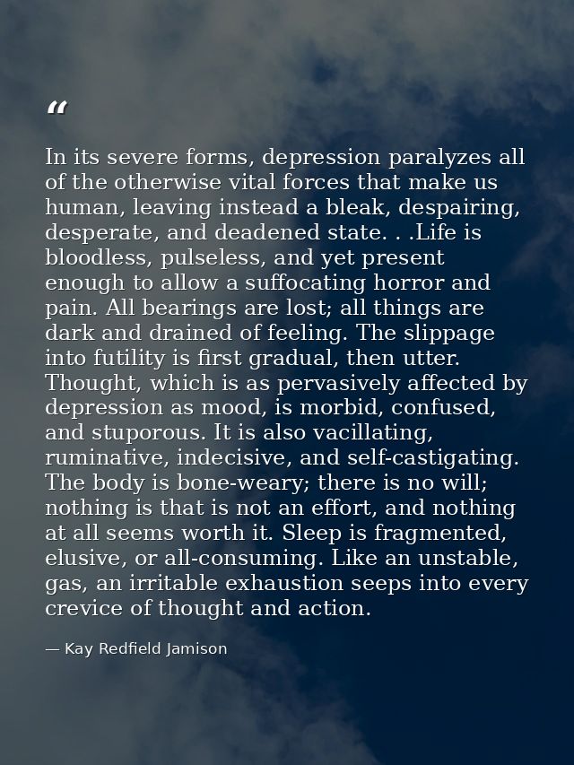 In its severe forms, depression paralyzes all of the otherwise vital forces that make us human, leaving instead a bleak, — Kay Redfield Jamison