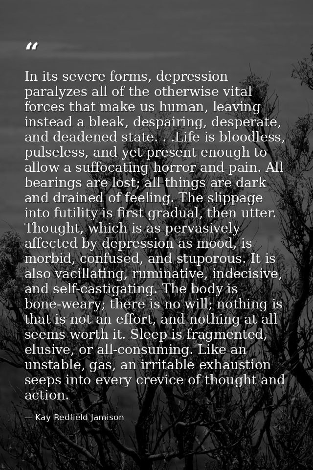 In its severe forms, depression paralyzes all of the otherwise vital forces that make us human, leaving instead a bleak, — Kay Redfield Jamison