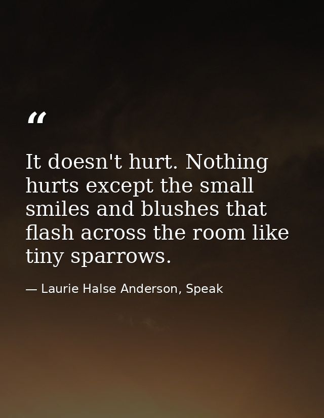 It doesn't hurt. Nothing hurts except the small smiles and blushes that flash across the room like tiny sparrows. — Laurie Halse Anderson, Speak