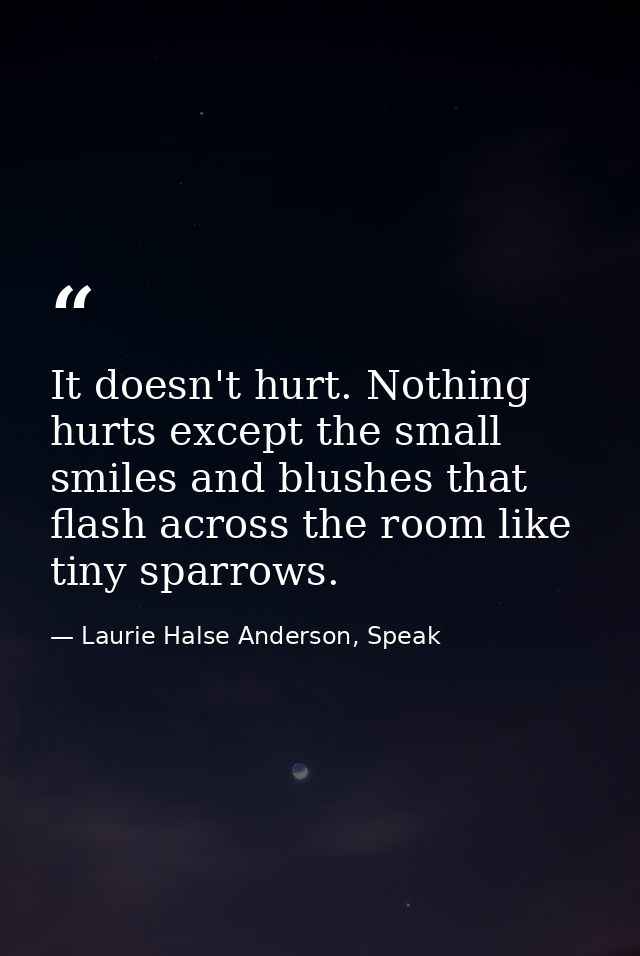 It doesn't hurt. Nothing hurts except the small smiles and blushes that flash across the room like tiny sparrows. — Laurie Halse Anderson, Speak