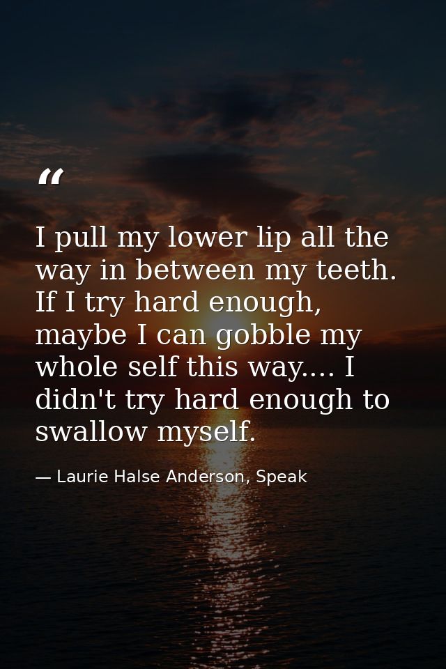 I pull my lower lip all the way in between my teeth. If I try hard enough, maybe I can gobble my whole self this way.... — Laurie Halse Anderson, Speak