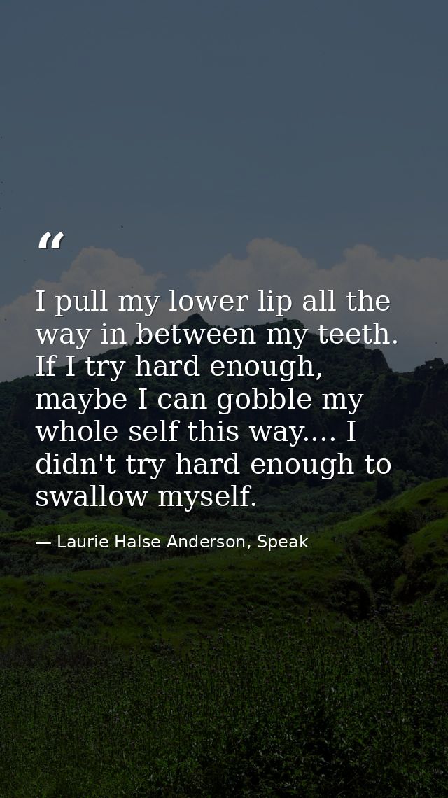 I pull my lower lip all the way in between my teeth. If I try hard enough, maybe I can gobble my whole self this way.... — Laurie Halse Anderson, Speak