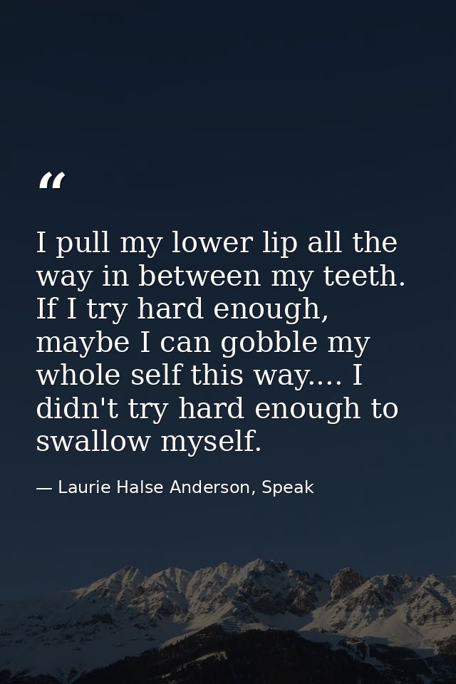 I pull my lower lip all the way in between my teeth. If I try hard enough, maybe I can gobble my whole self this way.... — Laurie Halse Anderson, Speak