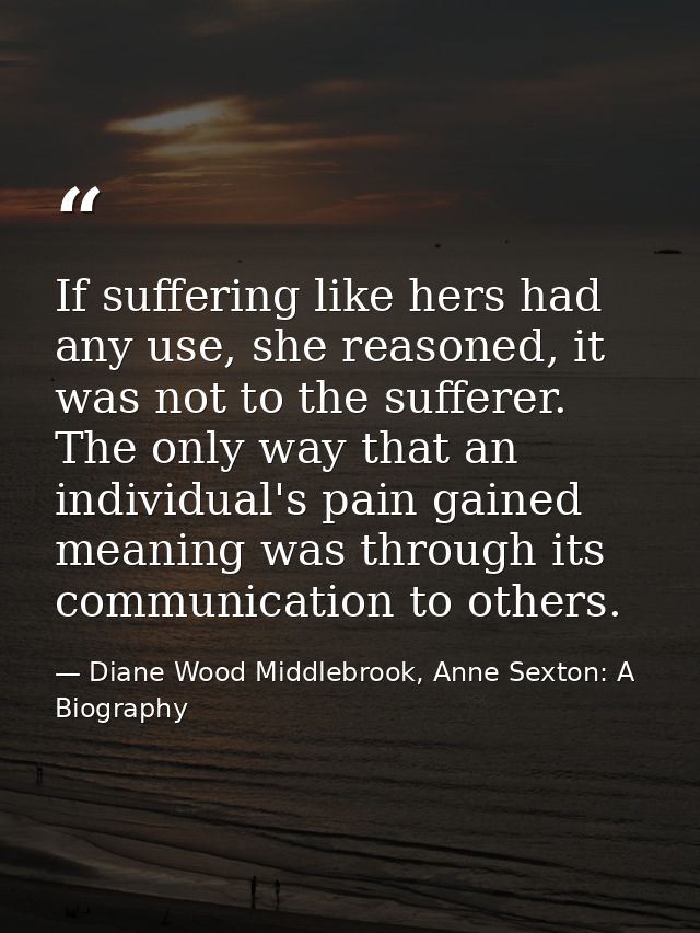 If suffering like hers had any use, she reasoned, it was not to the sufferer. The only way that an individual's pain gai — Diane Wood Middlebrook, Anne Sexton: A Biography