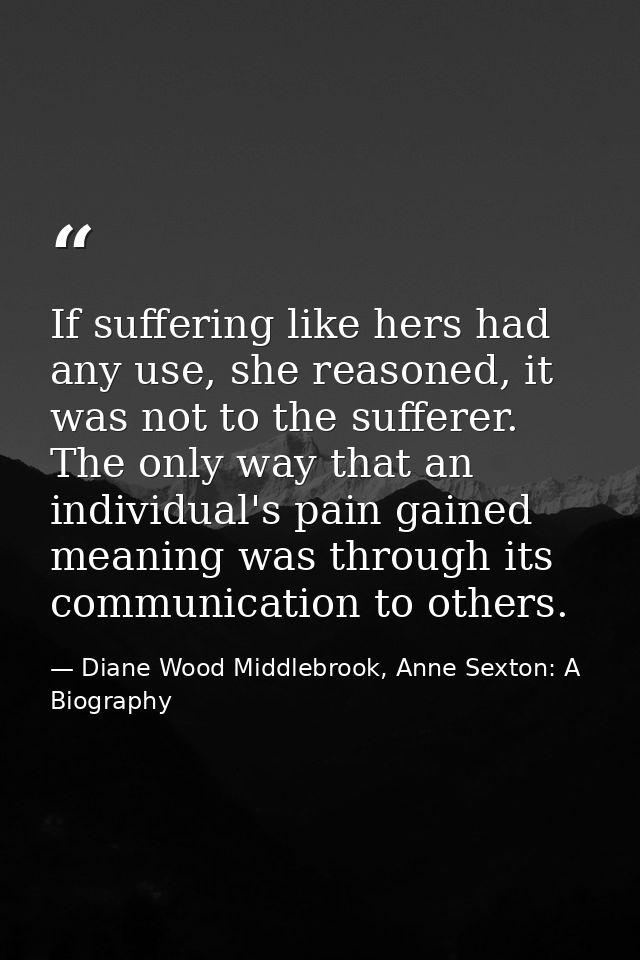 If suffering like hers had any use, she reasoned, it was not to the sufferer. The only way that an individual's pain gai — Diane Wood Middlebrook, Anne Sexton: A Biography