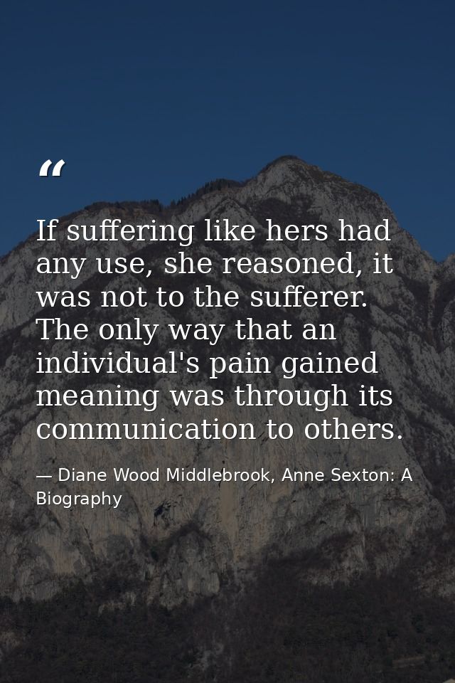 If suffering like hers had any use, she reasoned, it was not to the sufferer. The only way that an individual's pain gai — Diane Wood Middlebrook, Anne Sexton: A Biography