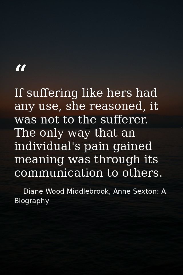 If suffering like hers had any use, she reasoned, it was not to the sufferer. The only way that an individual's pain gai — Diane Wood Middlebrook, Anne Sexton: A Biography