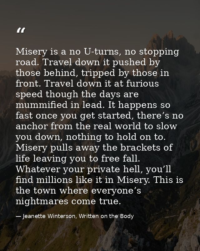 Misery is a no U-turns, no stopping road. Travel down it pushed by those behind, tripped by those in front. Travel down  — Jeanette Winterson, Written on the Body