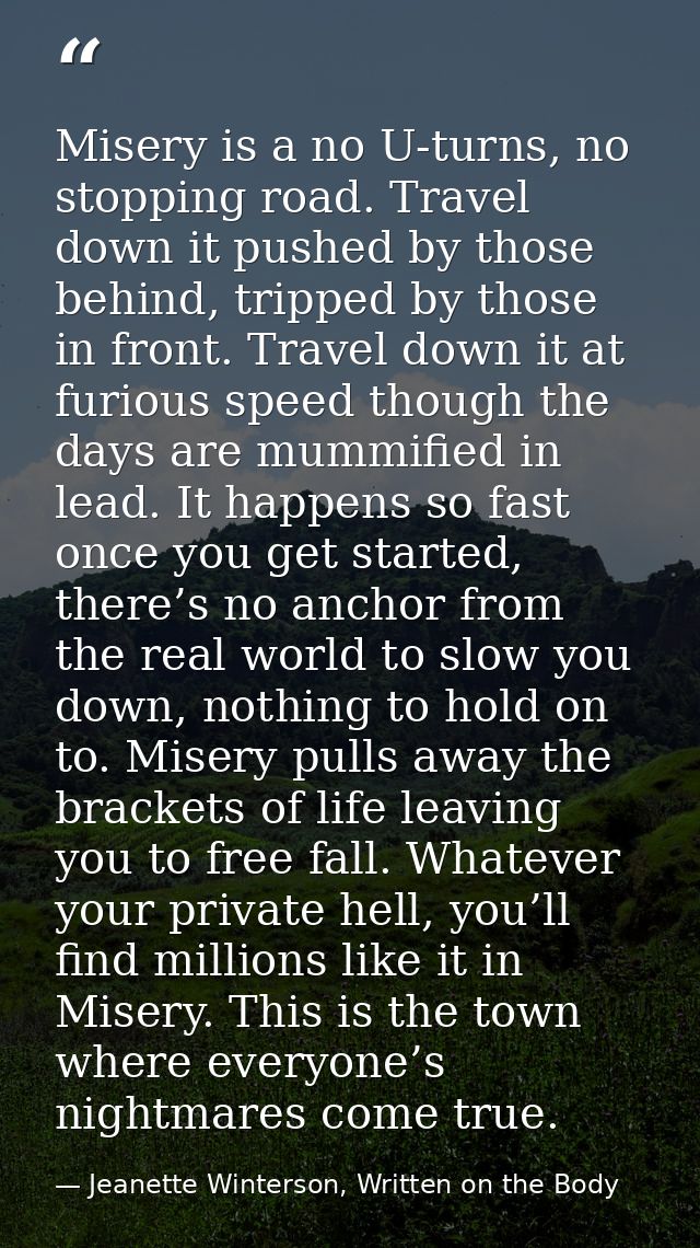 Misery is a no U-turns, no stopping road. Travel down it pushed by those behind, tripped by those in front. Travel down  — Jeanette Winterson, Written on the Body