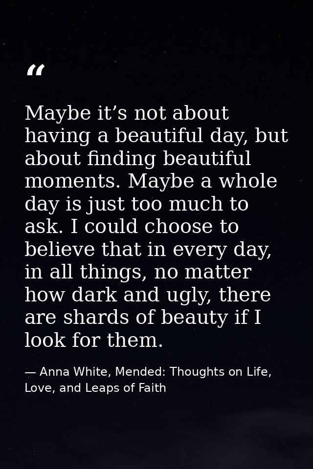 Maybe it’s not about having a beautiful day, but about finding beautiful moments. Maybe a whole day is just too much to  — Anna White, Mended: Thoughts on Life, Love, and Leaps of Faith