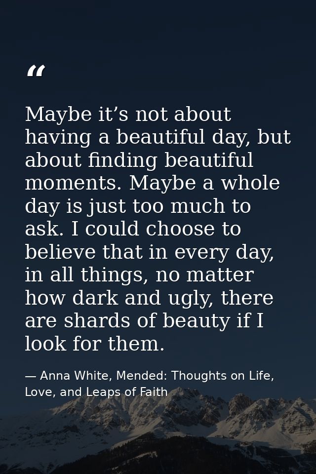 Maybe it’s not about having a beautiful day, but about finding beautiful moments. Maybe a whole day is just too much to  — Anna White, Mended: Thoughts on Life, Love, and Leaps of Faith