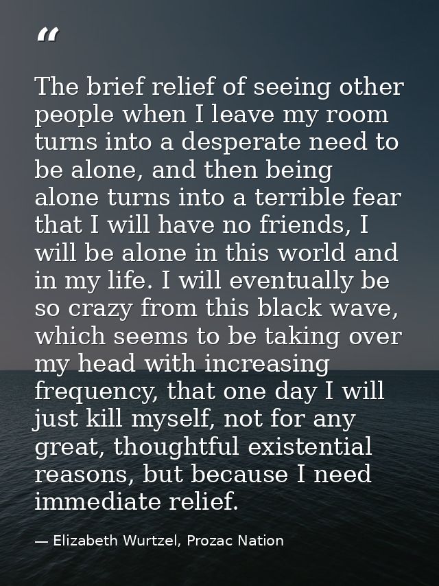 The brief relief of seeing other people when I leave my room turns into a desperate need to be alone, and then being alo — Elizabeth Wurtzel, Prozac Nation
