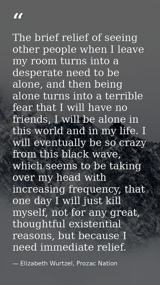 The brief relief of seeing other people when I leave my room turns into a desperate need to be alone, and then being alo — Elizabeth Wurtzel, Prozac Nation