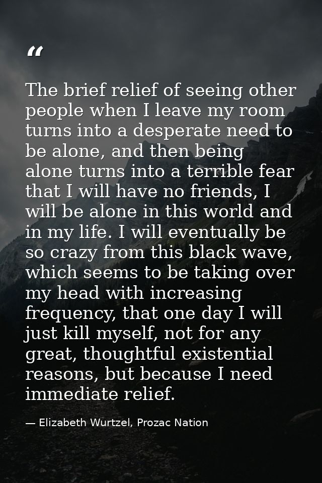 The brief relief of seeing other people when I leave my room turns into a desperate need to be alone, and then being alo — Elizabeth Wurtzel, Prozac Nation