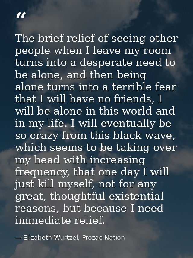 The brief relief of seeing other people when I leave my room turns into a desperate need to be alone, and then being alo — Elizabeth Wurtzel, Prozac Nation