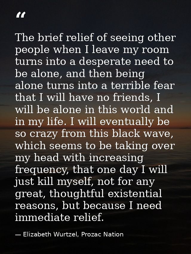 The brief relief of seeing other people when I leave my room turns into a desperate need to be alone, and then being alo — Elizabeth Wurtzel, Prozac Nation