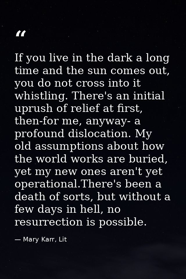 If you live in the dark a long time and the sun comes out, you do not cross into it whistling. There's an initial uprush — Mary Karr, Lit