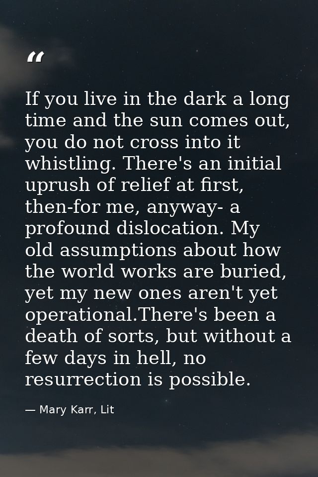 If you live in the dark a long time and the sun comes out, you do not cross into it whistling. There's an initial uprush — Mary Karr, Lit