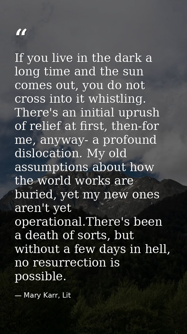 If you live in the dark a long time and the sun comes out, you do not cross into it whistling. There's an initial uprush — Mary Karr, Lit