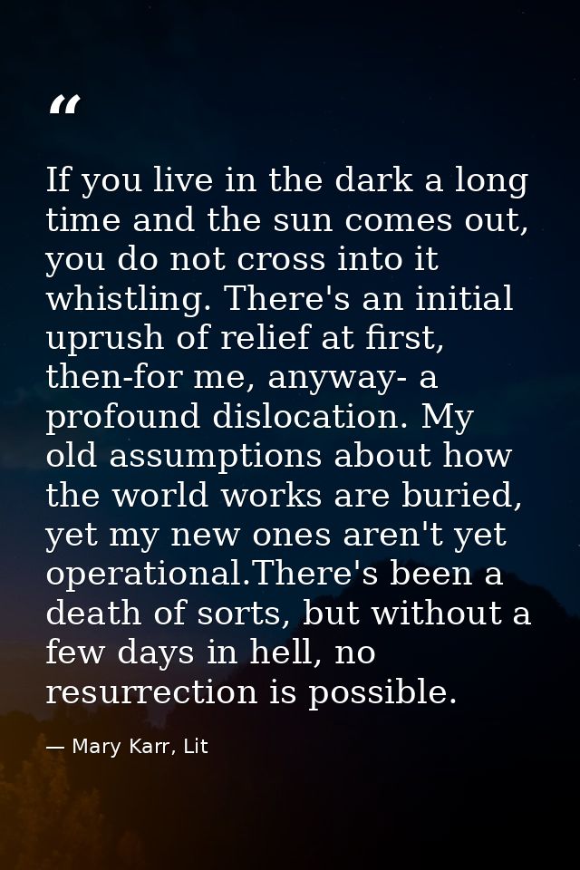 If you live in the dark a long time and the sun comes out, you do not cross into it whistling. There's an initial uprush — Mary Karr, Lit