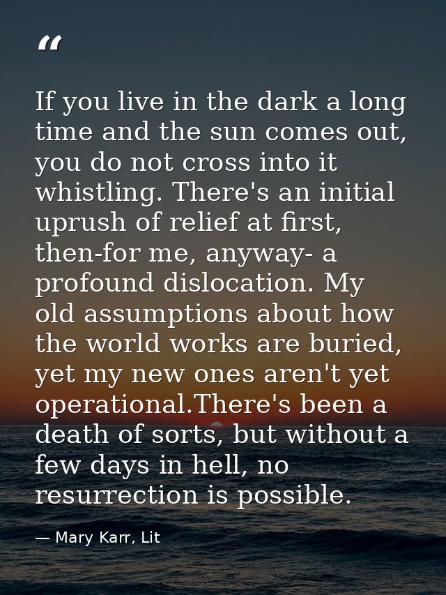 If you live in the dark a long time and the sun comes out, you do not cross into it whistling. There's an initial uprush — Mary Karr, Lit