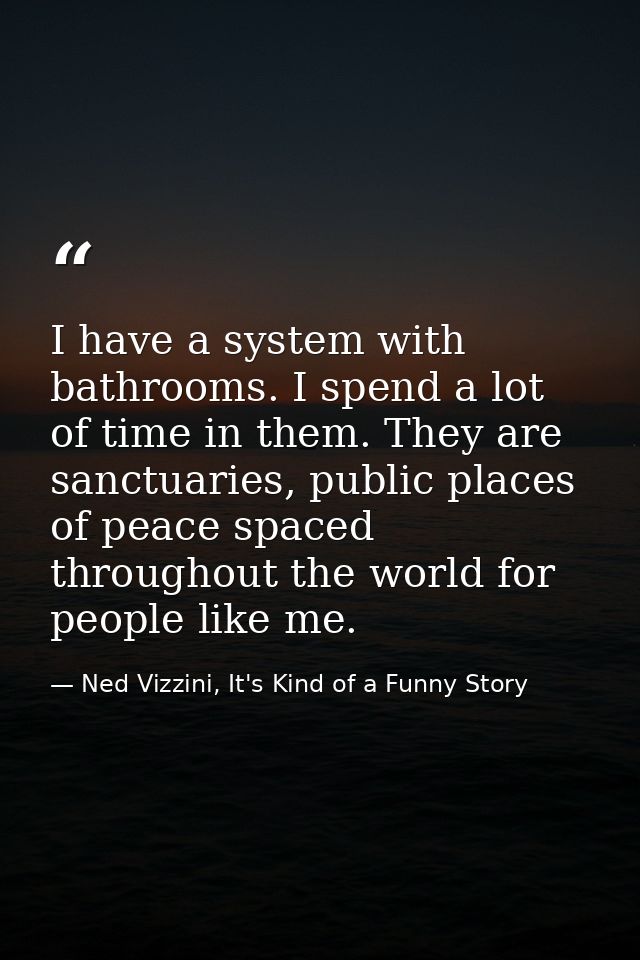 I have a system with bathrooms. I spend a lot of time in them. They are sanctuaries, public places of peace spaced throu — Ned Vizzini, It's Kind of a Funny Story